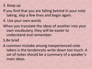 3. Keep up
If you find that you are falling behind in your note
taking, skip a few lines and begin again.
4. Use your own words
When you translate the ideas of another into your
own vocabulary, they will be easier to
understand and remember.
5.Be brief
A common mistake among inexperienced note
takers is the tendencyto write down too much. A
set of notes should be a summary of a speaker’s
main ideas.
 