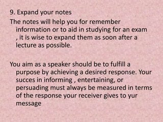 9. Expand your notes
The notes will help you for remember
information or to aid in studying for an exam
, it is wise to expand them as soon after a
lecture as possible.
You aim as a speaker should be to fulfill a
purpose by achieving a desired response. Your
succes in informing , entertaining, or
persuading must always be measured in terms
of the response your receiver gives to yur
message
 