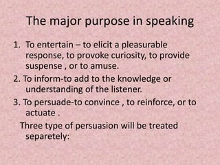 The major purpose in speaking
1. To entertain – to elicit a pleasurable
response, to provoke curiosity, to provide
suspense , or to amuse.
2. To inform-to add to the knowledge or
understanding of the listener.
3. To persuade-to convince , to reinforce, or to
actuate .
Three type of persuasion will be treated
separetely:
 