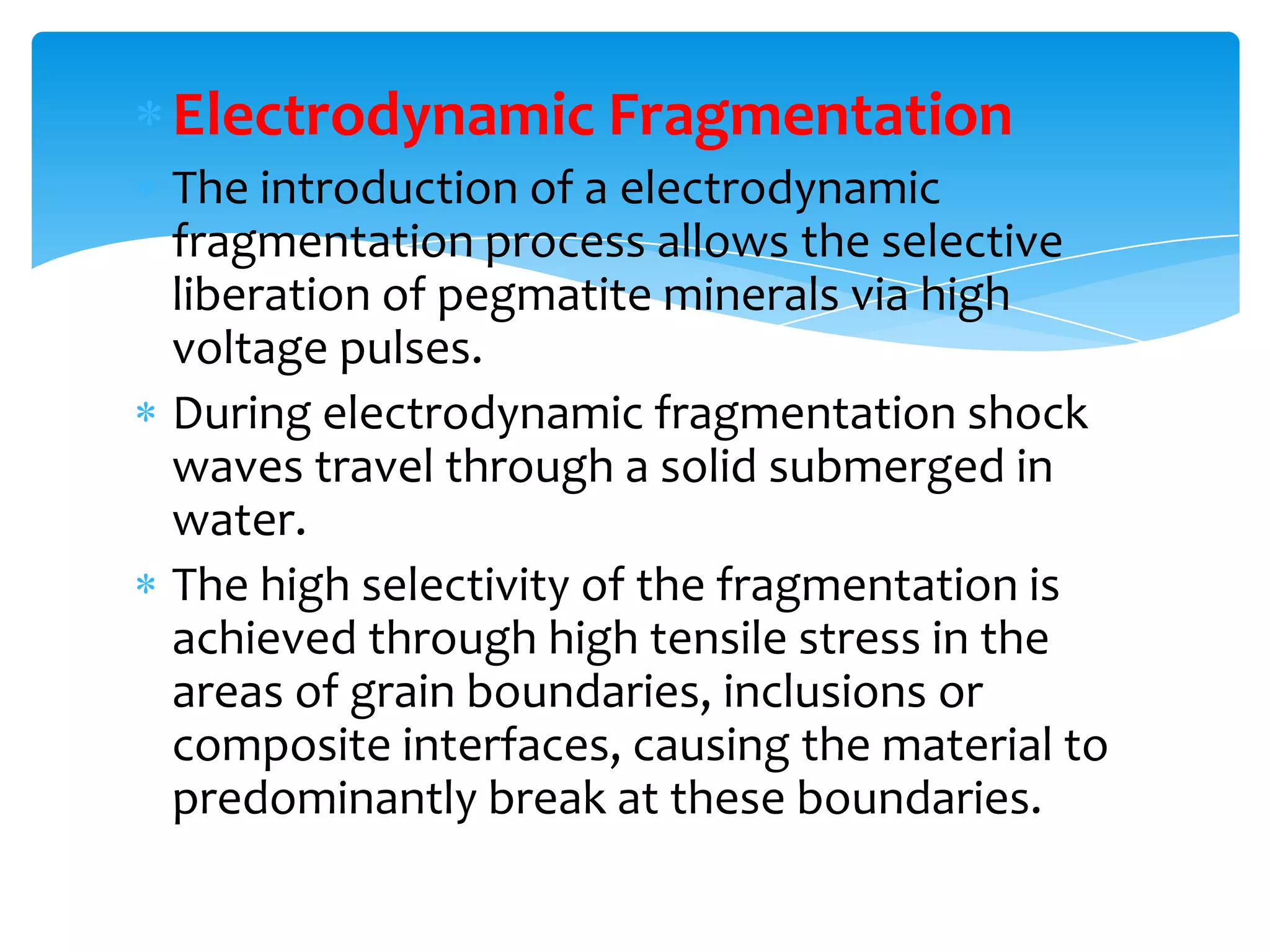 Electrodynamic Fragmentation
The introduction of a electrodynamic
fragmentation process allows the selective
liberation of pegmatite minerals via high
voltage pulses.
During electrodynamic fragmentation shock
waves travel through a solid submerged in
water.
The high selectivity of the fragmentation is
achieved through high tensile stress in the
areas of grain boundaries, inclusions or
composite interfaces, causing the material to
predominantly break at these boundaries.
 