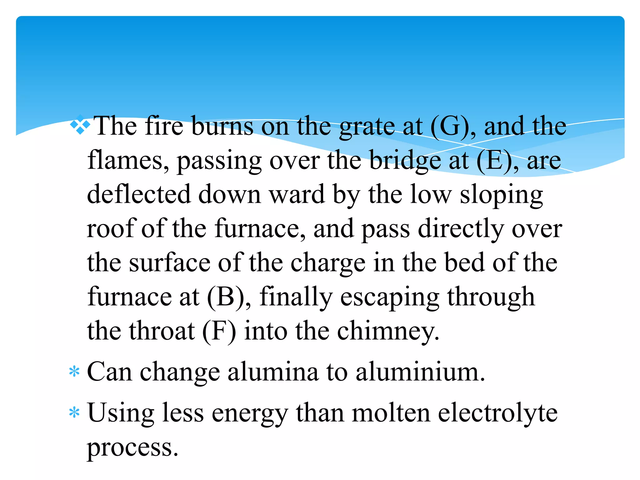 The fire burns on the grate at (G), and the
 flames, passing over the bridge at (E), are
 deflected down ward by the low sloping
 roof of the furnace, and pass directly over
 the surface of the charge in the bed of the
 furnace at (B), finally escaping through
 the throat (F) into the chimney.
 Can change alumina to aluminium.
 Using less energy than molten electrolyte
 process.
 