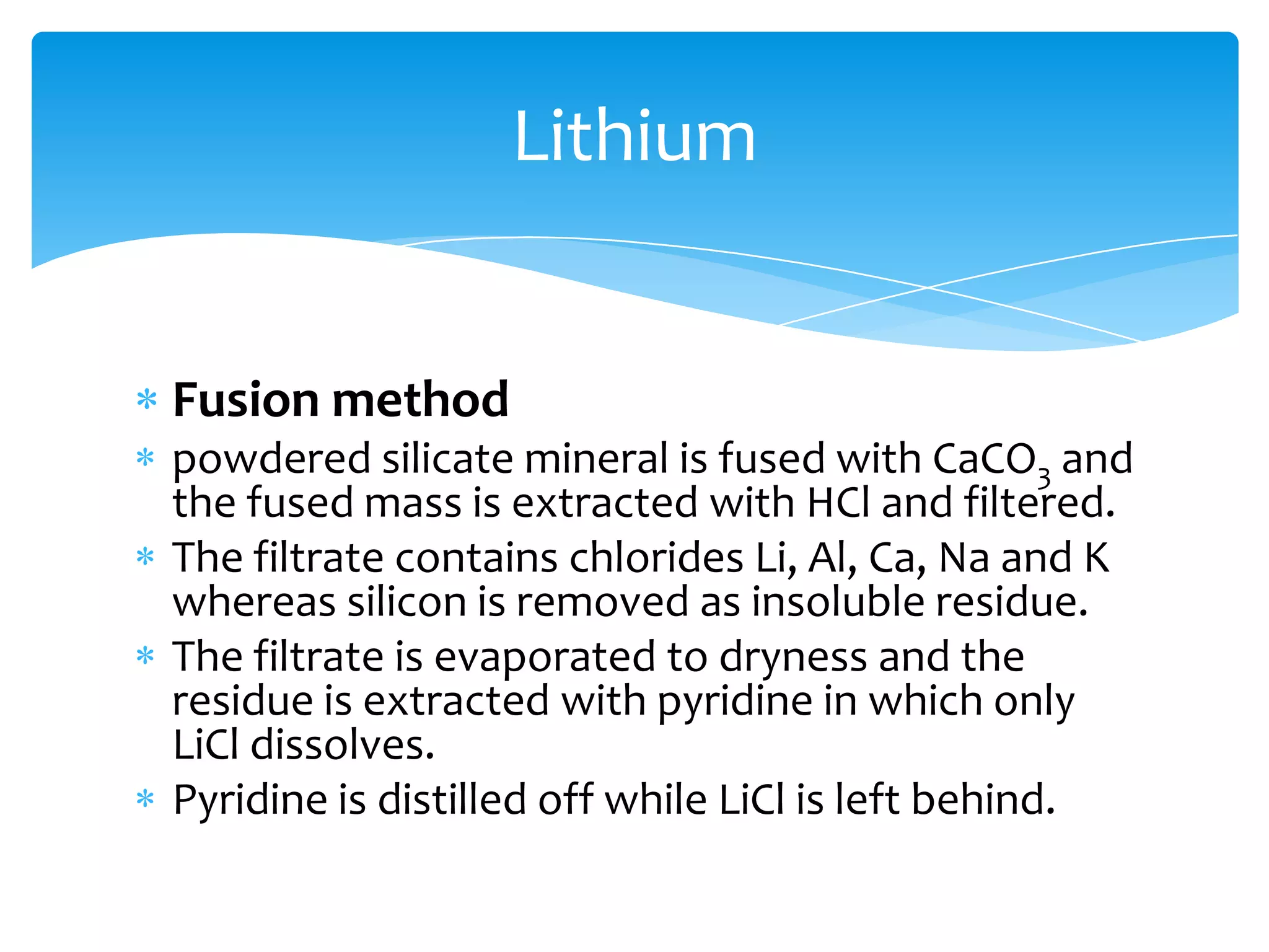 Lithium


Fusion method
powdered silicate mineral is fused with CaCO3 and
the fused mass is extracted with HCl and filtered.
The filtrate contains chlorides Li, Al, Ca, Na and K
whereas silicon is removed as insoluble residue.
The filtrate is evaporated to dryness and the
residue is extracted with pyridine in which only
LiCl dissolves.
Pyridine is distilled off while LiCl is left behind.
 