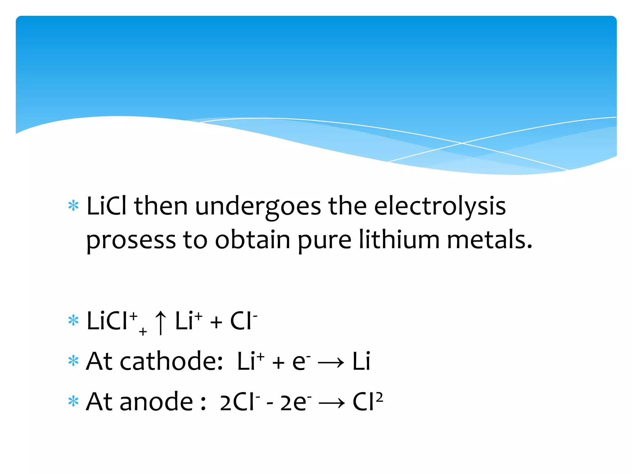 LiCl then undergoes the electrolysis
prosess to obtain pure lithium metals.

LiCI++ ↑ Li+ + CI-
At cathode: Li+ + e- → Li
At anode : 2CI- - 2e- → CI2
 