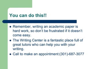 You can do this!!

   Remember, writing an academic paper is
    hard work, so don’t be frustrated if it doesn’t
    come easy.
   The Writing Center is a fantastic place full of
    great tutors who can help you with your
    writing.
   Call to make an appointment:(301)-687-3077
 
