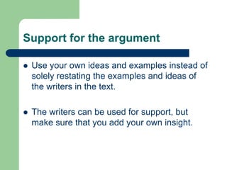 Support for the argument

   Use your own ideas and examples instead of
    solely restating the examples and ideas of
    the writers in the text.

   The writers can be used for support, but
    make sure that you add your own insight.
 