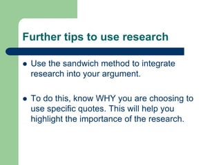 Further tips to use research

   Use the sandwich method to integrate
    research into your argument.

   To do this, know WHY you are choosing to
    use specific quotes. This will help you
    highlight the importance of the research.
 