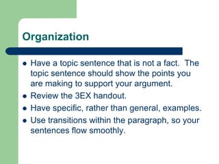 Organization

   Have a topic sentence that is not a fact. The
    topic sentence should show the points you
    are making to support your argument.
   Review the 3EX handout.
   Have specific, rather than general, examples.
   Use transitions within the paragraph, so your
    sentences flow smoothly.
 