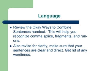 Language

   Review the Okay Ways to Combine
    Sentences handout. This will help you
    recognize comma splice, fragments, and run-
    ons.
   Also revise for clarity, make sure that your
    sentences are clear and direct. Get rid of any
    wordiness.
 