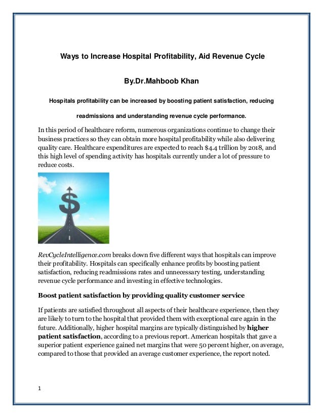 1
Ways to Increase Hospital Profitability, Aid Revenue Cycle
By.Dr.Mahboob Khan
Hospitals profitability can be increased by boosting patient satisfaction, reducing
readmissions and understanding revenue cycle performance.
In this period of healthcare reform, numerous organizations continue to change their
business practices so they can obtain more hospital profitability while also delivering
quality care. Healthcare expenditures are expected to reach $4.4 trillion by 2018, and
this high level of spending activity has hospitals currently under a lot of pressure to
reduce costs.
RevCycleIntelligence.com breaks down five different ways that hospitals can improve
their profitability. Hospitals can specifically enhance profits by boosting patient
satisfaction, reducing readmissions rates and unnecessary testing, understanding
revenue cycle performance and investing in effective technologies.
Boost patient satisfaction by providing quality customer service
If patients are satisfied throughout all aspects of their healthcare experience, then they
are likely to turn to the hospital that provided them with exceptional care again in the
future. Additionally, higher hospital margins are typically distinguished by higher
patient satisfaction, according to a previous report. American hospitals that gave a
superior patient experience gained net margins that were 50 percent higher, on average,
compared to those that provided an average customer experience, the report noted.
 