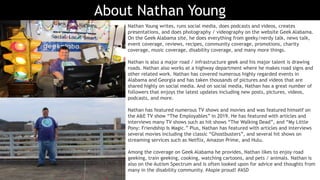 About Nathan Young
Nathan Young writes, runs social media, does podcasts and videos, creates
presentations, and does photography / videography on the website Geek Alabama.
On the Geek Alabama site, he does everything from geeky/nerdy talk, news talk,
event coverage, reviews, recipes, community coverage, promotions, charity
coverage, music coverage, disability coverage, and many more things.
Nathan is also a major road / infrastructure geek and his major talent is drawing
roads. Nathan also works at a highway department where he makes road signs and
other related work. Nathan has covered numerous highly regarded events in
Alabama and Georgia and has taken thousands of pictures and videos that are
shared highly on social media. And on social media, Nathan has a great number of
followers that enjoys the latest updates including new posts, pictures, videos,
podcasts, and more.
Nathan has featured numerous TV shows and movies and was featured himself on
the A&E TV show “The Employables” in 2019. He has featured with articles and
interviews many TV shows such as hit shows “The Walking Dead”, and “My Little
Pony: Friendship Is Magic.” Plus, Nathan has featured with articles and interviews
several movies including the classic “Ghostbusters”, and several hit shows on
streaming services such as Netflix, Amazon Prime, and Hulu.
Among the coverage on Geek Alabama he provides, Nathan likes to enjoy road
geeking, train geeking, cooking, watching cartoons, and pets / animals. Nathan is
also on the Autism Spectrum and is often looked upon for advice and thoughts from
many in the disability community. #Aspie proud! #ASD
 