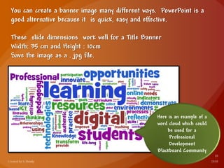 You can create a banner image many different ways. PowerPoint is a
good alternative because it is quick, easy and effective.
These slide dimensions work well for a Title Banner
Width: 35 cm and Height : 10cm
Save the image as a . jpg file.
Here is an example of a
word cloud which could
be used for a
Professional
Development
Blackboard Community
 