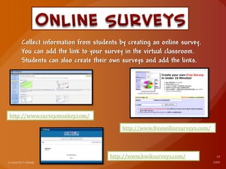 Collect information from students by creating an online survey.
You can add the link to your survey in the virtual classroom.
Students can also create their own surveys and add the links.
http://www.surveymonkey.com/
http://www.freeonlinesurveys.com/
http://www.kwiksurveys.com/
 