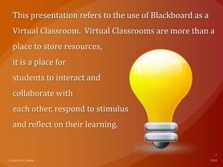 This presentation refers to the use of Blackboard as a
Virtual Classroom. Virtual Classrooms are more than a
place to store resources,
it is a place for
students to interact and
collaborate with
each other, respond to stimulus
and reflect on their learning.
 