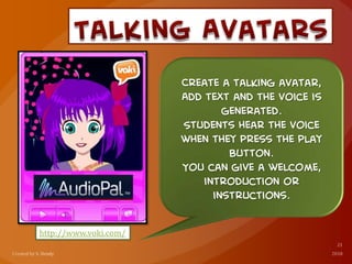 http://www.voki.com/
Create a talking avatar,
Add text and the voice is
generated.
Students hear the voice
when they press the play
button.
You can give a welcome,
introduction or
instructions.
 
