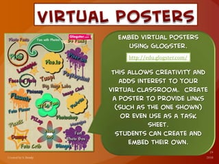 Embed virtual posters
using Glogster.
This allows creativity and
adds interest to your
virtual classroom. create
a poster to provide links
(such as the one shown)
or even use as a task
sheet.
Students can create and
embed their own.
http://edu.glogster.com/
 