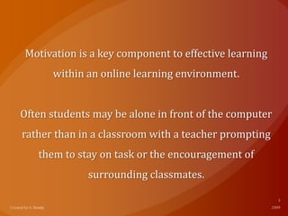 Motivation is a key component to effective learning
within an online learning environment.
Often students may be alone in front of the computer
rather than in a classroom with a teacher prompting
them to stay on task or the encouragement of
surrounding classmates.
 
