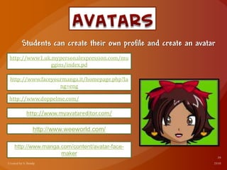 Students can create their own profile and create an avatar
http://www1.uk.mypersonalexpression.com/mu
ggins/index.pd
http://www.faceyourmanga.it/homepage.php?la
ng=eng
http://www.doppelme.com/
http://www.myavatareditor.com/
http://www.weeworld.com/
http://www.manga.com/content/avatar-face-
maker
 
