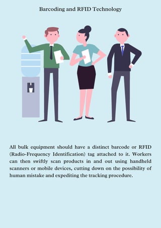 Barcoding and RFID Technology
All bulk equipment should have a distinct barcode or RFID
(Radio-Frequency Identification) tag attached to it. Workers
can then swiftly scan products in and out using handheld
scanners or mobile devices, cutting down on the possibility of
human mistake and expediting the tracking procedure.
 