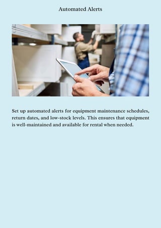 Automated Alerts
Set up automated alerts for equipment maintenance schedules,
return dates, and low-stock levels. This ensures that equipment
is well-maintained and available for rental when needed.
 