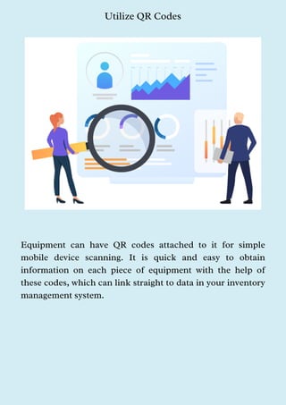 Utilize QR Codes
Equipment can have QR codes attached to it for simple
mobile device scanning. It is quick and easy to obtain
information on each piece of equipment with the help of
these codes, which can link straight to data in your inventory
management system.
 