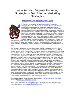 Ways to Learn Internet Marketing
      Strategies - Best Internet Marketing
                   Strategies
                  http://www.dictatorschool.com
                  If you want to know the ways to learn Internet marketing
                  strategies, then read this article. It will provide you with the ways
                  adhering to the best Internet marketing strategies. Internet
                  marketing can attract many people in your website, increase the
                  number of costumers for your business and enhance the branding of
                  products and to your company. The use of search engines and social
                  networking sites are effective ways to reach large amount of people.
                  Here are ways to learn Internet Marketing strategies. The Google
                  and Yahoo pay-per-click is the fastest way to reach many potential
                  prospects. On the right- hand sites of the Google searches, you can
                  find the pay-per-click ads. Because of the competition, the pay-per-
click keyword varies. You can also lose a lot of money using pay-per-click if you do
not know what to do. With the use of Twitter, Facebook, LinkIn and MySpace has
really helped a lot of people as they are about to build relationship and friendship as
well.

You can use Facebook to connect with Google pay-per-click leads. The nice thing
about Facebook is that you can search someone's email address to find out if that
person is listed or not. To become a member in one or two of these sites is very easy
and you have to take advantage of them. The best part about these networking sites
is that they are for free. Video marketing also has taken over the Internet and now
you can upload large amount of data in a short time. It will also help your article to
standout. There are also the best Internet marketing strategies that would help you
get started with. First, you have to start with the promotion of the web plan and an
effective web design and development strategy. You practice good optimization
techniques and get ranked top on some of the major search engines. Use effectively
the email marketing. You can request an analysis from an Internet marketing coach
or a consultant. A response should be build in opt emails list. Get listed in news
stories and have your article published. You can also write and publish online press
releases. Via your website, you can also facilitate contests. And finally, blog and
interact with your visitors. If you are tight on money, you can start with the social
marketing sites, the video and article marketing sites because they are for free. Use
these strategies and you will gain the fastest Internet exposure. These ways on how
to learn Internet marketing strategies would really create the exposure that you
need in order to be successful in your network marketing.

If you want to know more about the ways to learn Internet marketing strategies,
then visit http://www.dictatorschool.com.

Ways to Learn Internet Marketing Strategies - Best Internet Marketing Strategies
Copyright 2010 by http://www.dictatorschool.com
 