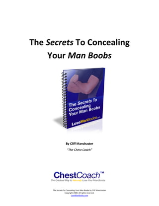  

 



    The Secrets To Concealing  
        Your Man Boobs 




                                                                           

                        By Cliff Manchaster 
                         “The Chest Coach” 

                                         


                                         

          The Secrets To Concealing Your Man Boobs by Cliff Manchaster 
                        Copyright 2008. All rights reserved. 
                               LoseManBoobs.com 
 
