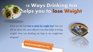 10 Ways Drinking tea
helps you to lose Weight
What are the best teas to drink for weight loss? Can you
tell me about the most effective teas that helps in losing
weight? How can drinking tea help in my weight-loss
program?
 