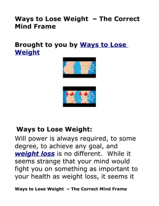 Ways to Lose Weight – The Correct
Mind Frame

Brought to you by Ways to Lose
Weight




 Ways to Lose Weight:
Will power is always required, to some
degree, to achieve any goal, and
weight loss is no different. While it
seems strange that your mind would
fight you on something as important to
your health as weight loss, it seems it
Ways to Lose Weight – The Correct Mind Frame
 