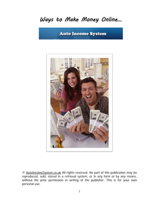 1
Ways to Make Money Online…
© AutoIncomeSystem.co.uk All rights reserved. No part of this publication may be
reproduced, sold, stored in a retrieval system, or in any form or by any means,
without the prior permission in writing of the publisher. This is for your own
personal use.
 