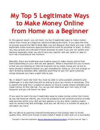 My Top 5 Legitimate Ways
to Make Money Online
from Home as a Beginner
In this special report, you will learn my top 5 legitimate ways to make money
online from home as a beginner without breaking the bank. If you take the time
to browse around the World Wide Web, you will discover that there are over 1,001
legitimate online business opportunities which exist for anybody to start. In short,
you may grossly be confused of what business to start if you are not careful and
decisive especially when you don’t have any specific skill set, talent or idea to
turn into a business at the moment.
Basically, there are traditional and creative ways to make money online from
home depending on your skill set and passion. What is important for you to know
is that you are starting an internet business not to make money per se but to
solve people’s problems before you get rewarded for doing so. It is not enough to
start browsing websites after websites searching for get rich quick schemes
simply because you have urgent bills to pay.
No; it doesn’t work like that! You must be able to solve people’s problems and
challenges in a way that they will be willing to give you money in exchange. This
is exactly the goal why I created an ebook on how to create simple websites and
make money on the internet. You can go and download your own copy of that
blueprint and you will thank me later.
If you want to learn the top 5 legitimate ways to make money online from home
as you will discover shortly, you must be prepared to sell products and/or provide
web services within your skill set and passion or by any other creative means
such as outsourcing and arbitrage. And you can do this in a number of ways as I
will teach you here.
But my advice to aspiring internet entrepreneurs has always been to invest
quality time, effort and money to learn what it takes to start and run a successful
Copyright © Oseremen Aigbokhae. Ways to Make Money Online from Home. All rights reserved. Page |1
 