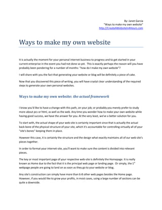 By: Janet Garcia
                                                                           "Ways to make my own website"
                                                                       http://CreateAWebsiteIn4Hours.com




Ways to make my own website

It is actually the moment for your personal internet business to progress and to get started in your
current enterprise in the event you had not done so yet. This is exactly perhaps the reason will you have
probably been pondering for a number of months: "how do I make my own website"?

I will share with you the fact that generating your website or blog will be definitely a piece of cake.

Now that you discovered this piece of writing, you will have crystal clear understanding of the required
steps to generate your own personal websites.


Ways to make my own website: the actual framework

I know you'd like to have a change with this path, on your job; or probably you merely prefer to study
more about pcs or html, as well as the web. Any time you wonder how to make your own website while
having good success, we have the answer for you. At the very least, we've a better solution for you.

To start with, the actual shape of your web-site is certainly important since that is actually the actual
back bone of the physical structure of your site, which it's accountable for controlling virtually all of your
"site's bones" keeping them in place.

However this case, it is certainly the structure and the design what exactly maintains all of our web site's
pieces together.

In order to format your internet-site, you'll want to make sure the content is divided into relevant
pieces.

The key or most important page of your respective web-site is definitely the Homepage. It is really
known as Home due to the fact that it is the principal web page or landing page. Or simply, the 1st
webpage people are going to land on as soon as they go to your website or blog.

Any site's construction can simply have more than 6-8 other web pages besides the Home page.
However, if you would like to grow your profits, in most cases, using a large number of sections can be
quite a downside.
 