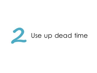 2 Use up dead time
 