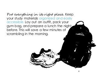 Put everything in its right place. Keep
your study materials organized and easily
accessible. Lay out an outfit, pack your
gym bag, and prepare a lunch the night
before. This will save a few minutes of
scrambling in the morning.
 