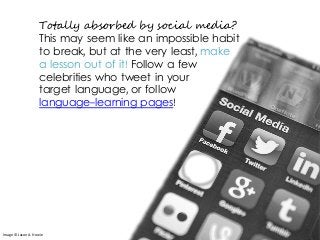 Totally absorbed by social media?
This may seem like an impossible habit
to break, but at the very least, make
a lesson out of it! Follow a few
celebrities who tweet in your
target language, or follow
language-learning pages!
Image © Jason A. Howie
 