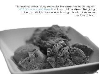 Scheduling a short study session for the same time each day will
reinforce your commitment and turn it into a ritual, like going
to the gym straight from work or having a bowl of ice-cream
just before bed.
Image © ginnerobot | flickr
 