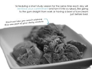 Scheduling a short study session for the same time each day will
reinforce your commitment and turn it into a ritual, like going
to the gym straight from work or having a bowl of ice-cream
just before bed.
Image © ginnerobot | flickr
 
