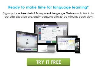 Ready to make time for language learning?
Sign up for a free trial of Transparent Language Online and dive in to
our bite-sized lessons, easily consumed in 20-30 minutes each day!
TRY IT FREE
 