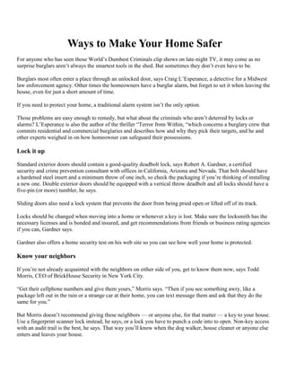Ways to Make Your Home Safer
For anyone who has seen those World’s Dumbest Criminals clip shows on late-night TV, it may come as no
surprise burglars aren’t always the smartest tools in the shed. But sometimes they don’t even have to be.

Burglars most often enter a place through an unlocked door, says Craig L’Esperance, a detective for a Midwest
law enforcement agency. Other times the homeowners have a burglar alarm, but forget to set it when leaving the
house, even for just a short amount of time.

If you need to protect your home, a traditional alarm system isn’t the only option.

Those problems are easy enough to remedy, but what about the criminals who aren’t deterred by locks or
alarms? L’Esperance is also the author of the thriller “Terror from Within, “which concerns a burglary crew that
commits residential and commercial burglaries and describes how and why they pick their targets, and he and
other experts weighed in on how homeowner can safeguard their possessions.

Lock it up

Standard exterior doors should contain a good-quality deadbolt lock, says Robert A. Gardner, a certified
security and crime prevention consultant with offices in California, Arizona and Nevada. That bolt should have
a hardened steel insert and a minimum throw of one inch, so check the packaging if you’re thinking of installing
a new one. Double exterior doors should be equipped with a vertical throw deadbolt and all locks should have a
five-pin (or more) tumbler, he says.

Sliding doors also need a lock system that prevents the door from being pried open or lifted off of its track.

Locks should be changed when moving into a home or whenever a key is lost. Make sure the locksmith has the
necessary licenses and is bonded and insured, and get recommendations from friends or business rating agencies
if you can, Gardner says.

Gardner also offers a home security test on his web site so you can see how well your home is protected.

Know your neighbors

If you’re not already acquainted with the neighbors on either side of you, get to know them now, says Todd
Morris, CEO of BrickHouse Security in New York City.

“Get their cellphone numbers and give them yours,” Morris says. “Then if you see something awry, like a
package left out in the rain or a strange car at their home, you can text message them and ask that they do the
same for you.”

But Morris doesn’t recommend giving these neighbors — or anyone else, for that matter — a key to your house.
Use a fingerprint scanner lock instead, he says, or a lock you have to punch a code into to open. Non-key access
with an audit trail is the best, he says. That way you’ll know when the dog walker, house cleaner or anyone else
enters and leaves your house.
 
