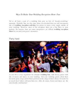 Ways To Make Your Wedding Reception More Fun
We’ve all been a part of a wedding that gave us lots of ‘thumbs-twiddling’
moments. Probably that was the time when you decided that you will incorporate
lots of wedding reception activities for guests to enjoy every single minute of
your wedding. However, most of the reception ideas are a big blow to your
pockets. No worries, here are some inexpensive yet offbeat wedding reception
ideas for you and your guest’s memories.
Party hard
A cool DJ is a key ingredient for ultimate wedding fun. Add boozy games with
lots of music and dance in your wedding. Ask your wedding guests about their
favourite party songs and let them perform on the songs of their choice. It would be
so much fun if others will join them too. After all, music, booze and dance are the
most deadly combination!
 