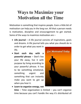 Ways to Maximize your
Motivation all the Time
Motivation is something that inspires people. Even a little bit of
motivation can help you in the long run. All that a person needs
is motivation, discipline and encouragement to get started.
Some of the ways to maximize motivation are –
• Life journal – A life journal consists of inspirations, goals
and dreams. A life journal tells you what you should do in
order to get what you want in
life.
• Start each day with a
powerful phrase – Don’t live
your life away, live it with
purpose by living according to
your powerful phrase. It has
to be something emotional,
something urgent and
something that can instantly
make you want to get up
when you hear it.
• Learn to organize energy, not
time – Time organization is limited – you can’t organize
time because you can’t handle the way it’s distributed all
 