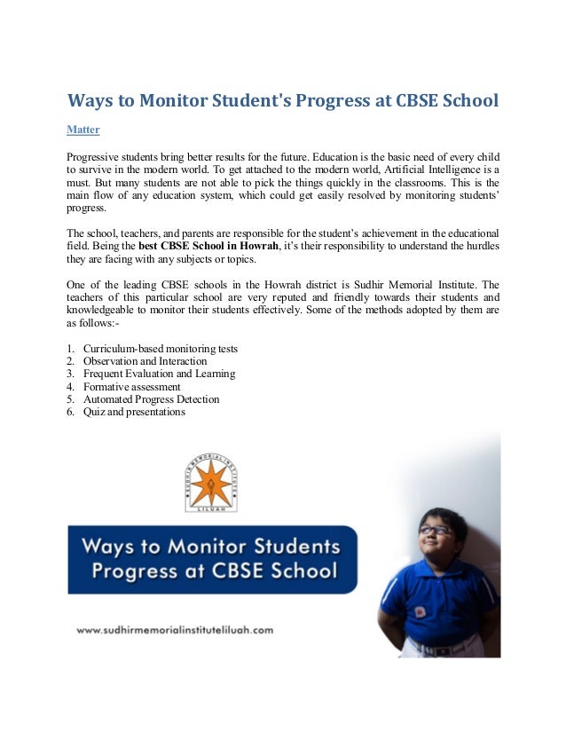 Ways to Monitor Student's Progress at CBSE School
Matter
Progressive students bring better results for the future. Education is the basic need of every child
to survive in the modern world. To get attached to the modern world, Artificial Intelligence is a
must. But many students are not able to pick the things quickly in the classrooms. This is the
main flow of any education system, which could get easily resolved by monitoring students’
progress.
The school, teachers, and parents are responsible for the student’s achievement in the educational
field. Being the best CBSE School in Howrah, it’s their responsibility to understand the hurdles
they are facing with any subjects or topics.
One of the leading CBSE schools in the Howrah district is Sudhir Memorial Institute. The
teachers of this particular school are very reputed and friendly towards their students and
knowledgeable to monitor their students effectively. Some of the methods adopted by them are
as follows:-
1. Curriculum-based monitoring tests
2. Observation and Interaction
3. Frequent Evaluation and Learning
4. Formative assessment
5. Automated Progress Detection
6. Quiz and presentations
 