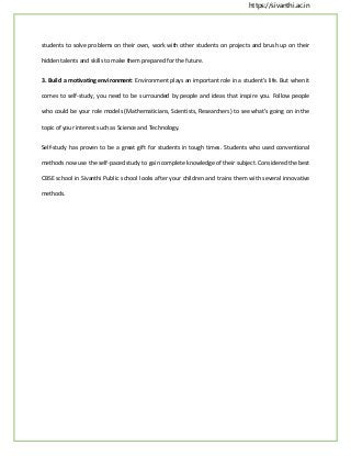 https://sivanthi.ac.in
students to solve problems on their own, work with other students on projects and brush up on their
hidden talents and skills to make them prepared for the future.
3. Build a motivating environment: Environment plays an important role in a student’s life. But when it
comes to self-study, you need to be surrounded by people and ideas that inspire you. Follow people
who could be your role models (Mathematicians, Scientists, Researchers) to see what’s going on in the
topic of your interest such as Science and Technology.
Self-study has proven to be a great gift for students in tough times. Students who used conventional
methods now use the self-paced study to gain complete knowledge of their subject. Considered the best
CBSE school in Sivanthi Public school looks after your children and trains them with several innovative
methods.
 