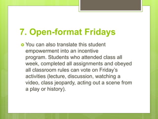 7. Open-format Fridays
 You can also translate this student
empowerment into an incentive
program. Students who attended class all
week, completed all assignments and obeyed
all classroom rules can vote on Friday’s
activities (lecture, discussion, watching a
video, class jeopardy, acting out a scene from
a play or history).
 