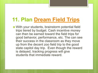 11. Plan Dream Field Trips
 With your students, brainstorm potential field
trips tiered by budget. Cash incentive money
can then be earned toward the field trips for
good behavior, performance, etc. The can see
their success in the classroom as they move
up from the decent zoo field trip to the good
state capitol day trip. Even though the reward
is delayed, tracking progress will give
students that immediate reward.
 