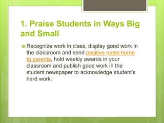 1. Praise Students in Ways Big
and Small
 Recognize work in class, display good work in
the classroom and send positive notes home
to parents, hold weekly awards in your
classroom and publish good work in the
student newspaper to acknowledge student’s
hard work.
 