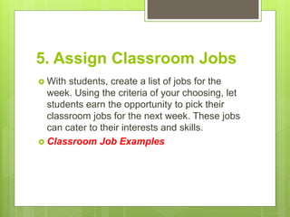 5. Assign Classroom Jobs
 With students, create a list of jobs for the
week. Using the criteria of your choosing, let
students earn the opportunity to pick their
classroom jobs for the next week. These jobs
can cater to their interests and skills.
 Classroom Job Examples
 