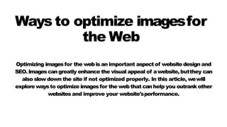 Optimizing imagesfor the webis an important aspect of website design and
SEO. Imagescangreatly enhance the visual appeal of awebsite, butthey can
also slow down the site if not optimized properly. In this article, wewill
explore waysto optimize imagesfor the web that can help you outrank other
websites and improve your website'sperformance.
Ways to optimize imagesfor
the Web
 