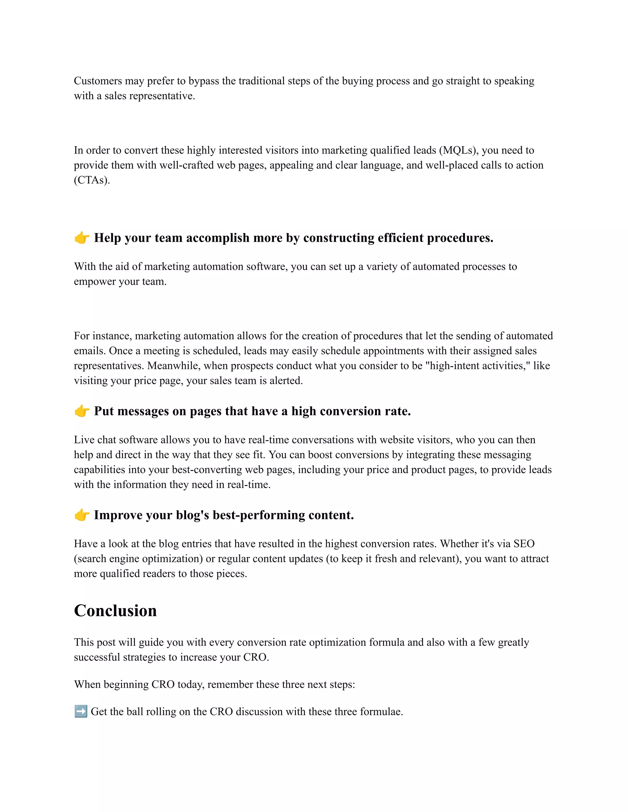 Customers may prefer to bypass the traditional steps of the buying process and go straight to speaking
with a sales representative.
In order to convert these highly interested visitors into marketing qualified leads (MQLs), you need to
provide them with well-crafted web pages, appealing and clear language, and well-placed calls to action
(CTAs).
👉Help your team accomplish more by constructing efficient procedures.
With the aid of marketing automation software, you can set up a variety of automated processes to
empower your team.
For instance, marketing automation allows for the creation of procedures that let the sending of automated
emails. Once a meeting is scheduled, leads may easily schedule appointments with their assigned sales
representatives. Meanwhile, when prospects conduct what you consider to be "high-intent activities," like
visiting your price page, your sales team is alerted.
👉Put messages on pages that have a high conversion rate.
Live chat software allows you to have real-time conversations with website visitors, who you can then
help and direct in the way that they see fit. You can boost conversions by integrating these messaging
capabilities into your best-converting web pages, including your price and product pages, to provide leads
with the information they need in real-time.
👉Improve your blog's best-performing content.
Have a look at the blog entries that have resulted in the highest conversion rates. Whether it's via SEO
(search engine optimization) or regular content updates (to keep it fresh and relevant), you want to attract
more qualified readers to those pieces.
Conclusion
This post will guide you with every conversion rate optimization formula and also with a few greatly
successful strategies to increase your CRO.
When beginning CRO today, remember these three next steps:
➡️Get the ball rolling on the CRO discussion with these three formulae.
 