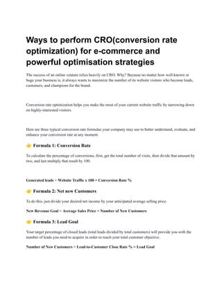 Ways to perform CRO(conversion rate
optimization) for e-commerce and
powerful optimisation strategies
The success of an online venture relies heavily on CRO. Why? Because no matter how well-known or
huge your business is, it always wants to maximize the number of its website visitors who become leads,
customers, and champions for the brand.
Conversion rate optimization helps you make the most of your current website traffic by narrowing down
on highly-interested visitors.
Here are three typical conversion rate formulae your company may use to better understand, evaluate, and
enhance your conversion rate at any moment.
👉Formula 1: Conversion Rate
To calculate the percentage of conversions, first, get the total number of visits, then divide that amount by
two, and last multiply that result by 100.
Generated leads ÷ Website Traffic x 100 = Conversion Rate %
👉Formula 2: Net new Customers
To do this, just divide your desired net income by your anticipated average selling price.
New Revenue Goal ÷ Average Sales Price = Number of New Customers
👉Formula 3: Lead Goal
Your target percentage of closed leads (total leads divided by total customers) will provide you with the
number of leads you need to acquire in order to reach your total customer objective.
Number of New Customers ÷ Lead-to-Customer Close Rate % = Lead Goal
 