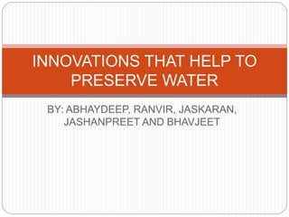 INNOVATIONS THAT HELP TO 
PRESERVE WATER 
BY: ABHAYDEEP, RANVIR, JASKARAN, 
JASHANPREET AND BHAVJEET 
 